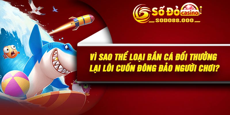 Vì sao thể loại Bắn cá đổi thưởng lại lôi cuốn đông đảo người chơi?